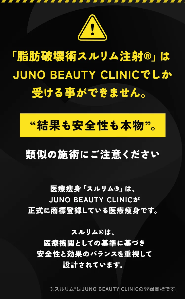 「脂肪破壊術スルリム注射」はJUNO BEAUTY CLINICでしか受けることができません。類似施術にご注意ください